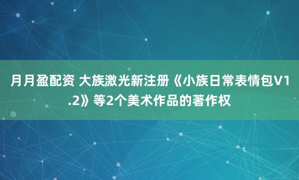 月月盈配资 大族激光新注册《小族日常表情包V1.2》等2个美术作品的著作权