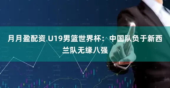 月月盈配资 U19男篮世界杯：中国队负于新西兰队无缘八强