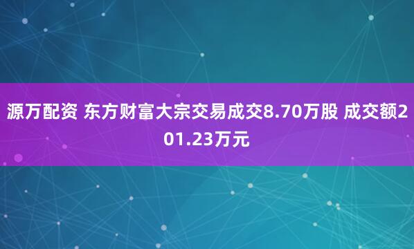 源万配资 东方财富大宗交易成交8.70万股 成交额201.23万元