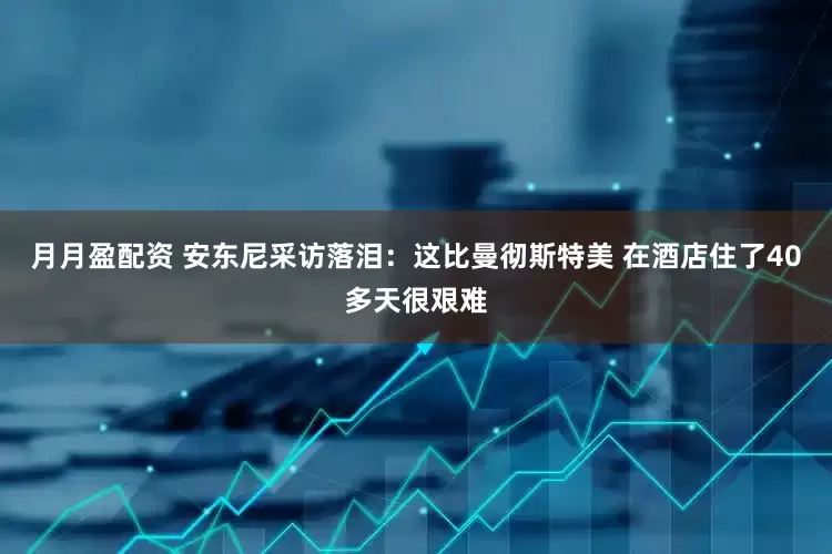 月月盈配资 安东尼采访落泪：这比曼彻斯特美 在酒店住了40多天很艰难