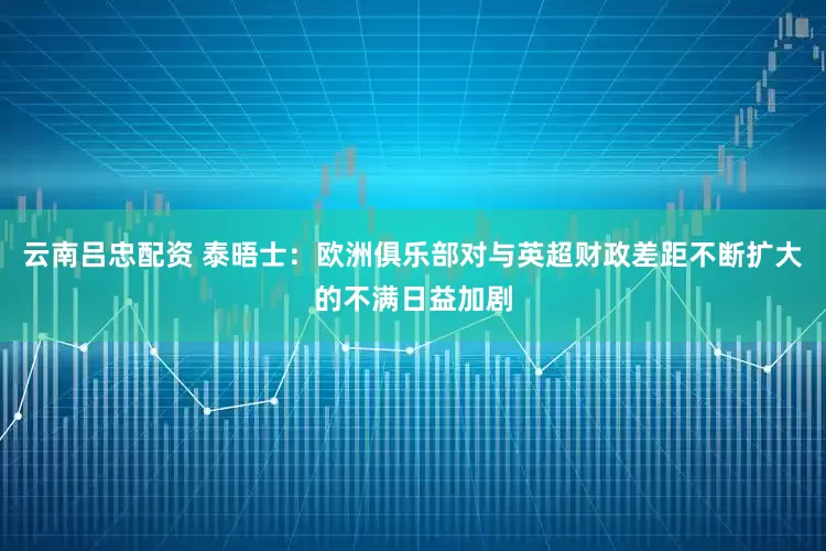 云南吕忠配资 泰晤士：欧洲俱乐部对与英超财政差距不断扩大的不满日益加剧