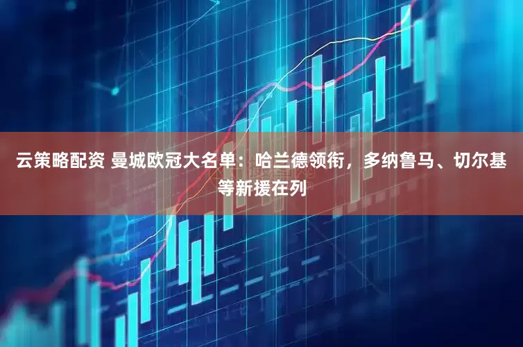 云策略配资 曼城欧冠大名单：哈兰德领衔，多纳鲁马、切尔基等新援在列