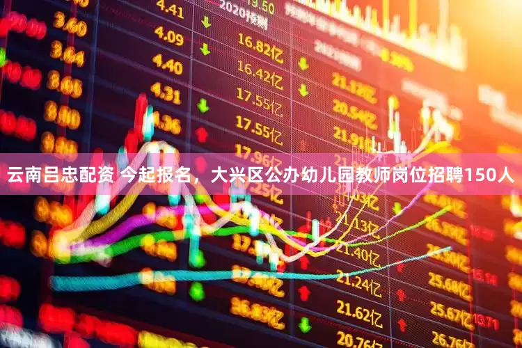 云南吕忠配资 今起报名，大兴区公办幼儿园教师岗位招聘150人