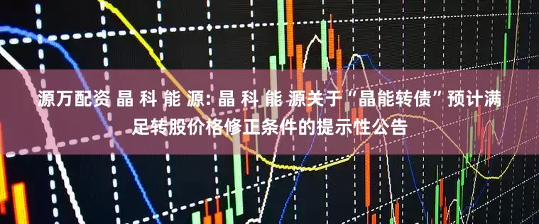 源万配资 晶 科 能 源: 晶 科 能 源关于“晶能转债”预计满足转股价格修正条件的提示性公告