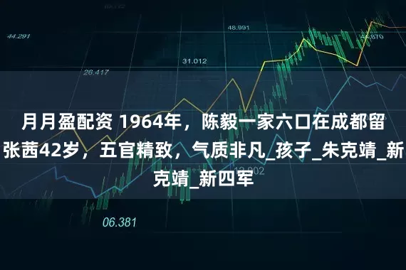 月月盈配资 1964年，陈毅一家六口在成都留影，张茜42岁，五官精致，气质非凡_孩子_朱克靖_新四军
