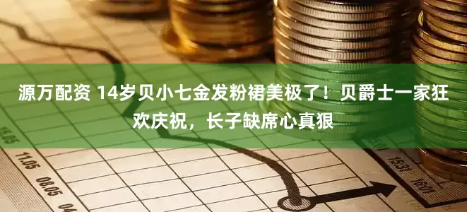 源万配资 14岁贝小七金发粉裙美极了！贝爵士一家狂欢庆祝，长子缺席心真狠