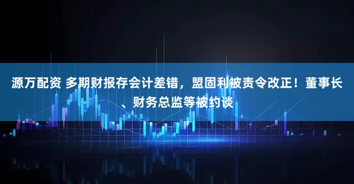 源万配资 多期财报存会计差错，盟固利被责令改正！董事长、财务总监等被约谈