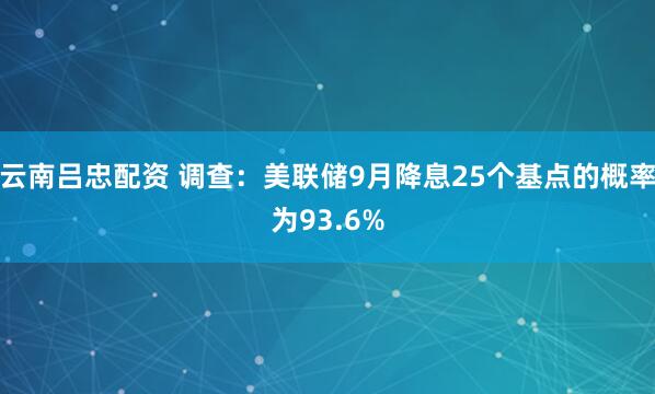 云南吕忠配资 调查：美联储9月降息25个基点的概率为93.6%