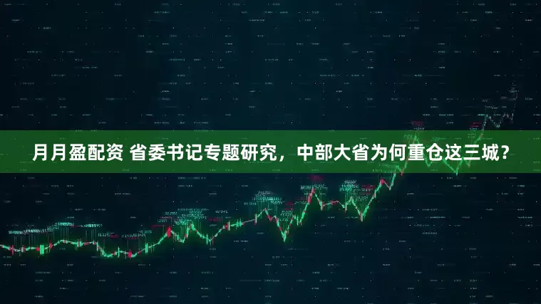 月月盈配资 省委书记专题研究，中部大省为何重仓这三城？