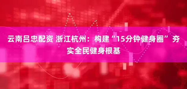云南吕忠配资 浙江杭州：构建“15分钟健身圈” 夯实全民健身根基