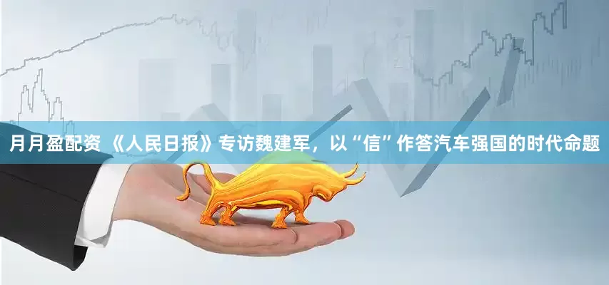 月月盈配资 《人民日报》专访魏建军，以“信”作答汽车强国的时代命题