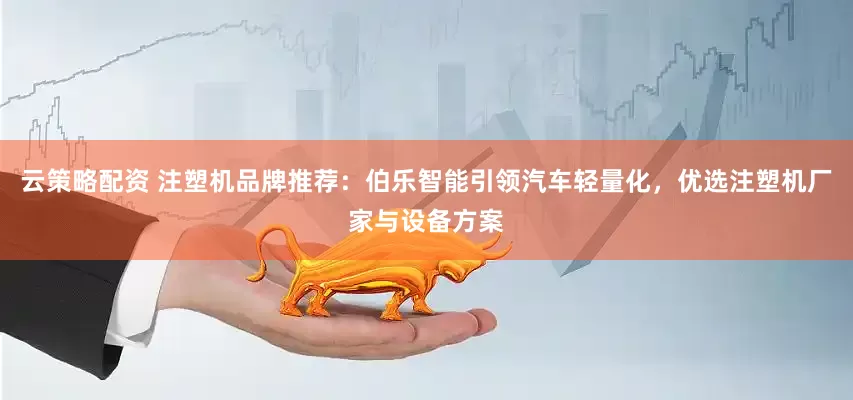 云策略配资 注塑机品牌推荐：伯乐智能引领汽车轻量化，优选注塑机厂家与设备方案